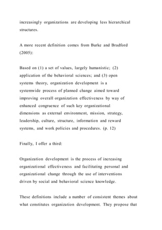 increasingly organizations are developing less hierarchical
structures.
A more recent definition comes from Burke and Bradford
(2005):
Based on (1) a set of values, largely humanistic; (2)
application of the behavioral sciences; and (3) open
systems theory, organization development is a
systemwide process of planned change aimed toward
improving overall organization effectiveness by way of
enhanced congruence of such key organizational
dimensions as external environment, mission, strategy,
leadership, culture, structure, information and reward
systems, and work policies and procedures. (p. 12)
Finally, I offer a third:
Organization development is the process of increasing
organizational effectiveness and facilitating personal and
organizational change through the use of interventions
driven by social and behavioral science knowledge.
These definitions include a number of consistent themes about
what constitutes organization development. They propose that
 