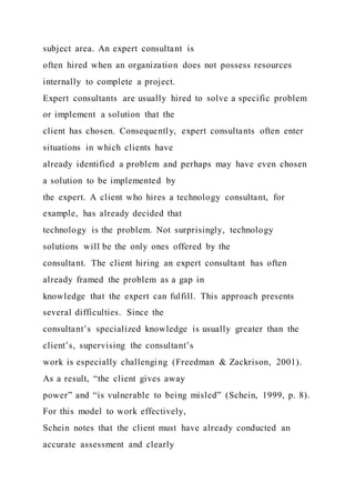 subject area. An expert consultant is
often hired when an organization does not possess resources
internally to complete a project.
Expert consultants are usually hired to solve a specific problem
or implement a solution that the
client has chosen. Consequently, expert consultants often enter
situations in which clients have
already identified a problem and perhaps may have even chosen
a solution to be implemented by
the expert. A client who hires a technology consultant, for
example, has already decided that
technology is the problem. Not surprisingly, technology
solutions will be the only ones offered by the
consultant. The client hiring an expert consultant has often
already framed the problem as a gap in
knowledge that the expert can fulfill. This approach presents
several difficulties. Since the
consultant’s specialized knowledge is usually greater than the
client’s, supervising the consultant’s
work is especially challenging (Freedman & Zackrison, 2001).
As a result, “the client gives away
power” and “is vulnerable to being misled” (Schein, 1999, p. 8).
For this model to work effectively,
Schein notes that the client must have already conducted an
accurate assessment and clearly
 