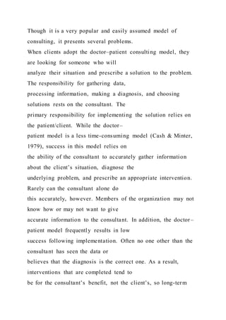 Though it is a very popular and easily assumed model of
consulting, it presents several problems.
When clients adopt the doctor–patient consulting model, they
are looking for someone who will
analyze their situation and prescribe a solution to the problem.
The responsibility for gathering data,
processing information, making a diagnosis, and choosing
solutions rests on the consultant. The
primary responsibility for implementing the solution relies on
the patient/client. While the doctor–
patient model is a less time-consuming model (Cash & Minter,
1979), success in this model relies on
the ability of the consultant to accurately gather information
about the client’s situation, diagnose the
underlying problem, and prescribe an appropriate intervention.
Rarely can the consultant alone do
this accurately, however. Members of the organization may not
know how or may not want to give
accurate information to the consultant. In addition, the doctor –
patient model frequently results in low
success following implementation. Often no one other than the
consultant has seen the data or
believes that the diagnosis is the correct one. As a result,
interventions that are completed tend to
be for the consultant’s benefit, not the client’s, so long-term
 