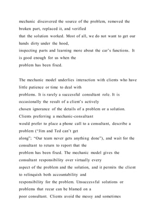 mechanic discovered the source of the problem, removed the
broken part, replaced it, and verified
that the solution worked. Most of all, we do not want to get our
hands dirty under the hood,
inspecting parts and learning more about the car’s functions. It
is good enough for us when the
problem has been fixed.
The mechanic model underlies interaction with clients who have
little patience or time to deal with
problems. It is rarely a successful consultant role. It is
occasionally the result of a client’s actively
chosen ignorance of the details of a problem or a solution.
Clients preferring a mechanic-consultant
would prefer to place a phone call to a consultant, describe a
problem (“Jim and Ted can’t get
along”; “Our team never gets anything done”), and wait for the
consultant to return to report that the
problem has been fixed. The mechanic model gives the
consultant responsibility over virtually every
aspect of the problem and the solution, and it permits the client
to relinquish both accountability and
responsibility for the problem. Unsuccessful solutions or
problems that recur can be blamed on a
poor consultant. Clients avoid the messy and sometimes
 