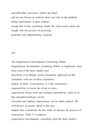 uncomfortable processes “under the hood”
and are not forced to confront their own role in the problem
being experienced. It goes without
saying that in this consulting model the client rarely gains any
insight into the process of assessing
problems and implementing solutions.
243
The Organization Development Consulting Model
Organization development consulting differs in significant ways
from each of the three models just
described, even though clients frequently approach an OD
consultant with one of these alternative
models in mind. Consequently it is the consulta nt’s
responsibility to invite the client to share
expectations about roles and working expectations early on so
that misunderstandings can be
corrected and implicit expectations can be made explicit. We
will discuss in greater detail in the next
chapter how consultants do this when we discuss the process of
contracting. Table 5.1 compares
organization development consulting with the three models
 
