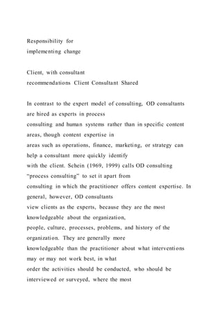 Responsibility for
implementing change
Client, with consultant
recommendations Client Consultant Shared
In contrast to the expert model of consulting, OD consultants
are hired as experts in process
consulting and human systems rather than in specific content
areas, though content expertise in
areas such as operations, finance, marketing, or strategy can
help a consultant more quickly identify
with the client. Schein (1969, 1999) calls OD consulting
“process consulting” to set it apart from
consulting in which the practitioner offers content expertise. In
general, however, OD consultants
view clients as the experts, because they are the most
knowledgeable about the organization,
people, culture, processes, problems, and history of the
organization. They are generally more
knowledgeable than the practitioner about what interventions
may or may not work best, in what
order the activities should be conducted, who should be
interviewed or surveyed, where the most
 