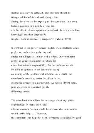 fruitful data may be gathered, and how data should be
interpreted for subtle and underlying cues.
Seeing the client as the expert puts the consultant in a more
humble position in which he or she can
ask the client relevant questions to unleash the client’s hidden
knowledge and then offer useful
insights from an outsider’s perspective (Schein, 1999).
In contrast to the doctor–patient model, OD consultants often
prefer to conduct data gathering and
decide on a diagnosis jointly with a client. OD consultants
prefer an equal relationship in which the
client has primary responsibility for the problem and the
solution as opposed to the consultant taking
ownership of the problem and solution. As a result, the
consultant’s role is to assist the client in the
diagnostic process in a partnership. As Schein (1987) notes,
joint diagnosis is important for the
following reason:
The consultant can seldom learn enough about any given
organization to really know what
a better course of action would be or even what information
would really help. . . . However,
the consultant can help the client to become a sufficiently good
 