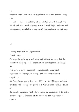 an
outcome of OD activities is organizational effectiveness. They
also
each stress the applicability of knowledge gained through the
social and behavioral sciences (such as sociology, business and
management, psychology, and more) to organizational settings.
37
Making the Case for Organization
Development
Perhaps the point on which most definitions agree is that the
backdrop and purpose of organization development is change.
As
you have no doubt personally experienced, large-scale
organizational change is rarely simple and met without
skepticism.
As Peter Senge and colleagues (1999) write, “Most of us know
firsthand that change programs fail. We’ve seen enough ‘flavor
of
the month’ programs ‘rolled out’ from top management to last a
lifetime” (p. 6). Because of its impact on the organizational
culture
 