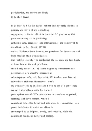 participation, the results are likely
to be short lived.
In contrast to both the doctor–patient and mechanic models, a
primary objective of any consulting
engagement is for the client to learn the OD process so that
problem-solving skills (including
gathering data, diagnosis, and interventions) are transferred to
the client. In fact, Schein (1999)
writes, “Unless clients learn to see problems for themselves and
think through their own remedies,
they will be less likely to implement the solution and less likely
to learn how to fix such problems
should they recur” (p. 18). Some beginning consultants see
perpetuation of a client’s ignorance as
advantageous. After all, they think, if I teach clients how to
solve these problems themselves, won’t
my own services be obsolete and I will be out of a job? There
are several problems with this view. It
goes against one of OD’s core values to contribute to growth,
learning, and development. When a
consultant holds this belief and acts upon it, it contributes to a
power imbalance in which the client is
encouraged to be helpless, needy, and reactive, while the
consultant maintains power and control.
 