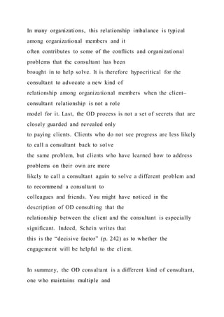 In many organizations, this relationship imbalance is typical
among organizational members and it
often contributes to some of the conflicts and organizational
problems that the consultant has been
brought in to help solve. It is therefore hypocritical for the
consultant to advocate a new kind of
relationship among organizational members when the client–
consultant relationship is not a role
model for it. Last, the OD process is not a set of secrets that are
closely guarded and revealed only
to paying clients. Clients who do not see progress are less likely
to call a consultant back to solve
the same problem, but clients who have learned how to address
problems on their own are more
likely to call a consultant again to solve a different problem and
to recommend a consultant to
colleagues and friends. You might have noticed in the
description of OD consulting that the
relationship between the client and the consultant is especially
significant. Indeed, Schein writes that
this is the “decisive factor” (p. 242) as to whether the
engagement will be helpful to the client.
In summary, the OD consultant is a different kind of consultant,
one who maintains multiple and
 