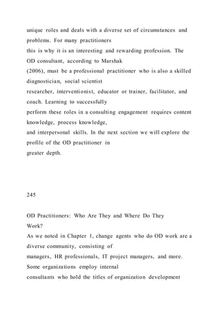unique roles and deals with a diverse set of circumstances and
problems. For many practitioners
this is why it is an interesting and rewarding profession. The
OD consultant, according to Marshak
(2006), must be a professional practitioner who is also a skilled
diagnostician, social scientist
researcher, interventionist, educator or trainer, facilitator, and
coach. Learning to successfully
perform these roles in a consulting engagement requires content
knowledge, process knowledge,
and interpersonal skills. In the next section we will explore the
profile of the OD practitioner in
greater depth.
245
OD Practitioners: Who Are They and Where Do They
Work?
As we noted in Chapter 1, change agents who do OD work are a
diverse community, consisting of
managers, HR professionals, IT project managers, and more.
Some organizations employ internal
consultants who hold the titles of organization development
 
