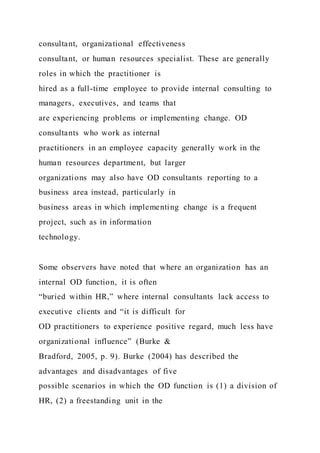 consultant, organizational effectiveness
consultant, or human resources specialist. These are generally
roles in which the practitioner is
hired as a full-time employee to provide internal consulting to
managers, executives, and teams that
are experiencing problems or implementing change. OD
consultants who work as internal
practitioners in an employee capacity generally work in the
human resources department, but larger
organizations may also have OD consultants reporting to a
business area instead, particularly in
business areas in which implementing change is a frequent
project, such as in information
technology.
Some observers have noted that where an organization has an
internal OD function, it is often
“buried within HR,” where internal consultants lack access to
executive clients and “it is difficult for
OD practitioners to experience positive regard, much less have
organizational influence” (Burke &
Bradford, 2005, p. 9). Burke (2004) has described the
advantages and disadvantages of five
possible scenarios in which the OD function is (1) a division of
HR, (2) a freestanding unit in the
 