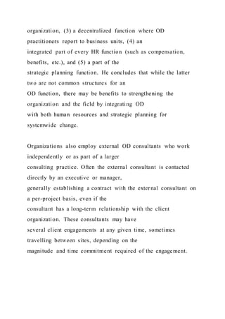 organization, (3) a decentralized function where OD
practitioners report to business units, (4) an
integrated part of every HR function (such as compensation,
benefits, etc.), and (5) a part of the
strategic planning function. He concludes that while the latter
two are not common structures for an
OD function, there may be benefits to strengthening the
organization and the field by integrating OD
with both human resources and strategic planning for
systemwide change.
Organizations also employ external OD consultants who work
independently or as part of a larger
consulting practice. Often the external consultant is contacted
directly by an executive or manager,
generally establishing a contract with the external consultant on
a per-project basis, even if the
consultant has a long-term relationship with the client
organization. These consultants may have
several client engagements at any given time, sometimes
travelling between sites, depending on the
magnitude and time commitment required of the engagement.
 