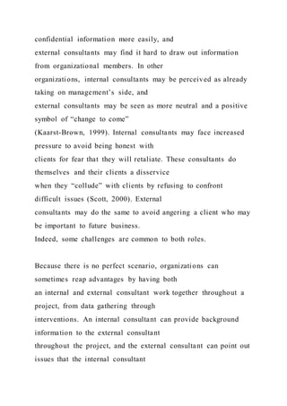 confidential information more easily, and
external consultants may find it hard to draw out information
from organizational members. In other
organizations, internal consultants may be perceived as already
taking on management’s side, and
external consultants may be seen as more neutral and a positive
symbol of “change to come”
(Kaarst-Brown, 1999). Internal consultants may face increased
pressure to avoid being honest with
clients for fear that they will retaliate. These consultants do
themselves and their clients a disservice
when they “collude” with clients by refusing to confront
difficult issues (Scott, 2000). External
consultants may do the same to avoid angering a client who may
be important to future business.
Indeed, some challenges are common to both roles.
Because there is no perfect scenario, organizations can
sometimes reap advantages by having both
an internal and external consultant work together throughout a
project, from data gathering through
interventions. An internal consultant can provide background
information to the external consultant
throughout the project, and the external consultant can point out
issues that the internal consultant
 