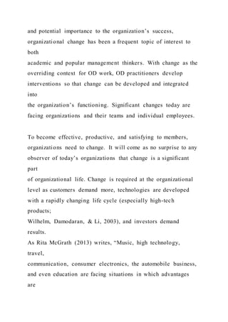 and potential importance to the organization’s success,
organizational change has been a frequent topic of interest to
both
academic and popular management thinkers. With change as the
overriding context for OD work, OD practitioners develop
interventions so that change can be developed and integrated
into
the organization’s functioning. Significant changes today are
facing organizations and their teams and individual employees.
To become effective, productive, and satisfying to members,
organizations need to change. It will come as no surprise to any
observer of today’s organizations that change is a significant
part
of organizational life. Change is required at the organizational
level as customers demand more, technologies are developed
with a rapidly changing life cycle (especially high-tech
products;
Wilhelm, Damodaran, & Li, 2003), and investors demand
results.
As Rita McGrath (2013) writes, “Music, high technology,
travel,
communication, consumer electronics, the automobile business,
and even education are facing situations in which advantages
are
 