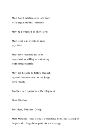 Must build relationships and trust
with organizational members
May be perceived as short term
Must seek out clients to earn
paycheck
May have recommendations
perceived as selling or extending
work unnecessarily
May not be able to follow through
beyond interventions to see long-
term results
Profiles in Organization Development
Matt Minahan
President, Minahan Group
Matt Minahan leads a small consulting firm specializing in
large-scale, long-form projects on strategy,
 