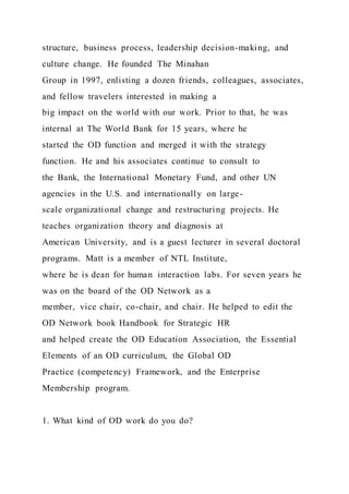 structure, business process, leadership decision-making, and
culture change. He founded The Minahan
Group in 1997, enlisting a dozen friends, colleagues, associates,
and fellow travelers interested in making a
big impact on the world with our work. Prior to that, he was
internal at The World Bank for 15 years, where he
started the OD function and merged it with the strategy
function. He and his associates continue to consult to
the Bank, the International Monetary Fund, and other UN
agencies in the U.S. and internationally on large-
scale organizational change and restructuring projects. He
teaches organization theory and diagnosis at
American University, and is a guest lecturer in several doctoral
programs. Matt is a member of NTL Institute,
where he is dean for human interaction labs. For seven years he
was on the board of the OD Network as a
member, vice chair, co-chair, and chair. He helped to edit the
OD Network book Handbook for Strategic HR
and helped create the OD Education Association, the Essential
Elements of an OD curriculum, the Global OD
Practice (competency) Framework, and the Enterprise
Membership program.
1. What kind of OD work do you do?
 