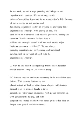 In our work, we are always pursuing the linkage to the
organization’s strategy. We see strategy as the
driver of everything important in an organization’s life. In many
of our projects, we are leading and
facilitating enterprise leaders in creating or clarifying their
organizational strategy. With clarity on that, we
then move on to structure and business processes, asking the
question “Is this structure the best way to
achieve the strategic intent? And how well do the major
business processes contribute?” We are always
pursuing organizational performance and individual
development in our work aligned with the
organization’s strategy.
2. Why do you find it a compelling profession of research
and/or practice? Why is OD relevant today?
OD is more relevant and more necessary in the world than ever
before. With humans destroying our
planet instead of dealing with climate change, with income
inequality at its greatest levels in three
generations, with wages stagnating, with power centralizing,
with governments failing, and with
corporations fixated on short-term stock gains rather than on
longer term growth and development
 
