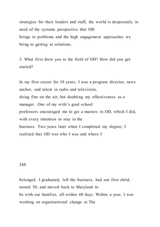 strategies for their leaders and staff, the world is desperately in
need of the systems perspective that OD
brings to problems and the high engagement approaches we
bring to getting at solutions.
3. What first drew you to the field of OD? How did you get
started?
In my first career for 10 years, I was a program director, news
anchor, and talent in radio and television,
doing fine on the air, but doubting my effectiveness as a
manager. One of my wife’s grad school
professors encouraged me to get a masters in OD, which I did,
with every intention to stay in the
business. Two years later when I completed my degree, I
realized that OD was who I was and where I
248
belonged. I graduated, left the business, had our first child,
turned 30, and moved back to Maryland to
be with our families, all within 60 days. Within a year, I was
working on organizational change at The
 