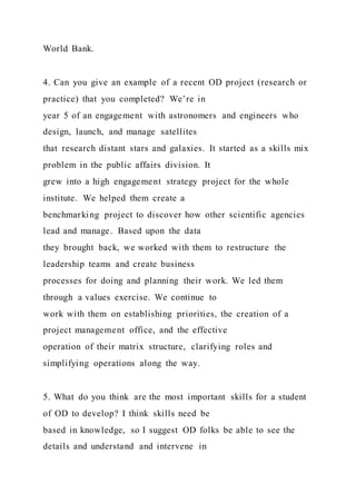 World Bank.
4. Can you give an example of a recent OD project (research or
practice) that you completed? We’re in
year 5 of an engagement with astronomers and engineers who
design, launch, and manage satellites
that research distant stars and galaxies. It started as a skills mix
problem in the public affairs division. It
grew into a high engagement strategy project for the whole
institute. We helped them create a
benchmarking project to discover how other scientific agencies
lead and manage. Based upon the data
they brought back, we worked with them to restructure the
leadership teams and create business
processes for doing and planning their work. We led them
through a values exercise. We continue to
work with them on establishing priorities, the creation of a
project management office, and the effective
operation of their matrix structure, clarifying roles and
simplifying operations along the way.
5. What do you think are the most important skills for a student
of OD to develop? I think skills need be
based in knowledge, so I suggest OD folks be able to see the
details and understand and intervene in
 