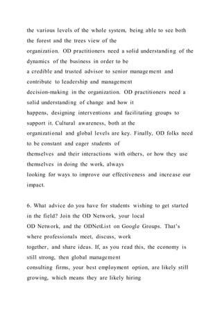 the various levels of the whole system, being able to see both
the forest and the trees view of the
organization. OD practitioners need a solid understanding of the
dynamics of the business in order to be
a credible and trusted advisor to senior manage ment and
contribute to leadership and management
decision-making in the organization. OD practitioners need a
solid understanding of change and how it
happens, designing interventions and facilitating groups to
support it. Cultural awareness, both at the
organizational and global levels are key. Finally, OD folks need
to be constant and eager students of
themselves and their interactions with others, or how they use
themselves in doing the work, always
looking for ways to improve our effectiveness and increase our
impact.
6. What advice do you have for students wishing to get started
in the field? Join the OD Network, your local
OD Network, and the ODNetList on Google Groups. That’s
where professionals meet, discuss, work
together, and share ideas. If, as you read this, the economy is
still strong, then global management
consulting firms, your best employment option, are likely still
growing, which means they are likely hiring
 
