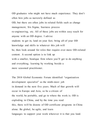 OD graduates who might not have much experience. They don’t
often hire jobs as narrowly defined as
OD, but there are often jobs in related fields such as change
management, Six Sigma, business process
re-engineering, etc. All of these jobs are within easy reach for
anyone with an OD degree. I advise
students to get in, land on your feet, bring all of your OD
knowledge and skills to whatever this job will
be, then look around for roles that require ever more OD-related
content. A second option is to link up
with a smaller, boutique firm where you’ll get to do anything
and everything, learning by working beside a
more seasoned practitioner.
The 2018 Global Economic Forum identified “organization
development specialist” as the ninth-most job
in demand in the next five years. Much of that growth will
occur in Europe and Asia, so be a citizen of
the world, be portable, and go to where the work is. OD is
exploding in China, and by the time you read
this, there will be dozens of OD certificate programs in China
alone. Be global, be agile, and learn
languages to support your work wherever it is that you land.
 