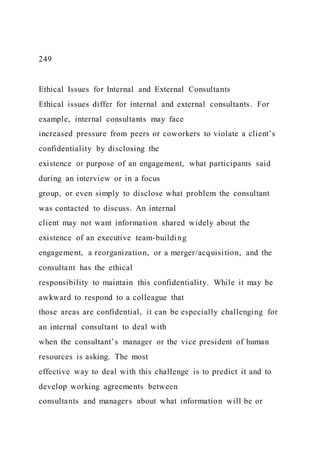249
Ethical Issues for Internal and External Consultants
Ethical issues differ for internal and external consultants. For
example, internal consultants may face
increased pressure from peers or coworkers to violate a client’s
confidentiality by disclosing the
existence or purpose of an engagement, what participants said
during an interview or in a focus
group, or even simply to disclose what problem the consultant
was contacted to discuss. An internal
client may not want information shared widely about the
existence of an executive team-building
engagement, a reorganization, or a merger/acquisition, and the
consultant has the ethical
responsibility to maintain this confidentiality. While it may be
awkward to respond to a colleague that
those areas are confidential, it can be especially challenging for
an internal consultant to deal with
when the consultant’s manager or the vice president of human
resources is asking. The most
effective way to deal with this challenge is to predict it and to
develop working agreements between
consultants and managers about what information will be or
 