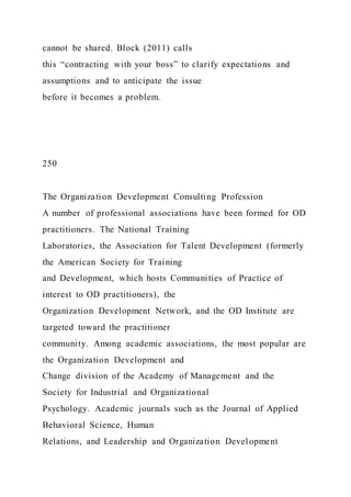 cannot be shared. Block (2011) calls
this “contracting with your boss” to clarify expectations and
assumptions and to anticipate the issue
before it becomes a problem.
250
The Organization Development Consulting Profession
A number of professional associations have been formed for OD
practitioners. The National Training
Laboratories, the Association for Talent Development (formerly
the American Society for Training
and Development, which hosts Communities of Practice of
interest to OD practitioners), the
Organization Development Network, and the OD Institute are
targeted toward the practitioner
community. Among academic associations, the most popular are
the Organization Development and
Change division of the Academy of Management and the
Society for Industrial and Organizational
Psychology. Academic journals such as the Journal of Applied
Behavioral Science, Human
Relations, and Leadership and Organization Development
 