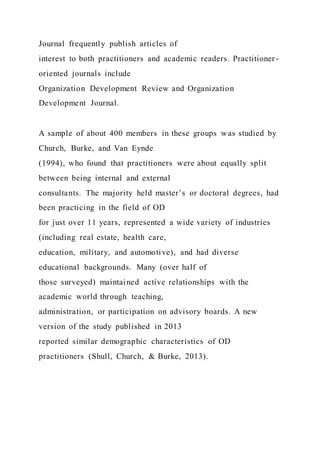 Journal frequently publish articles of
interest to both practitioners and academic readers. Practitioner -
oriented journals include
Organization Development Review and Organization
Development Journal.
A sample of about 400 members in these groups was studied by
Church, Burke, and Van Eynde
(1994), who found that practitioners were about equally split
between being internal and external
consultants. The majority held master’s or doctoral degrees, had
been practicing in the field of OD
for just over 11 years, represented a wide variety of industries
(including real estate, health care,
education, military, and automotive), and had diverse
educational backgrounds. Many (over half of
those surveyed) maintained active relationships with the
academic world through teaching,
administration, or participation on advisory boards. A new
version of the study published in 2013
reported similar demographic characteristics of OD
practitioners (Shull, Church, & Burke, 2013).
 