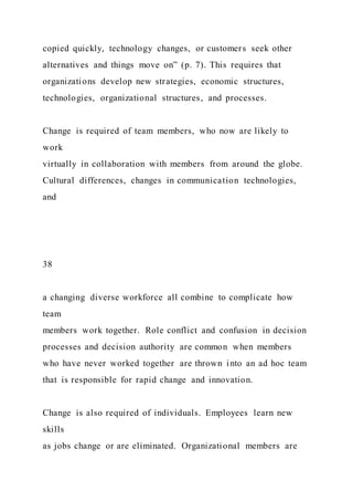 copied quickly, technology changes, or customers seek other
alternatives and things move on” (p. 7). This requires that
organizations develop new strategies, economic structures,
technologies, organizational structures, and processes.
Change is required of team members, who now are likely to
work
virtually in collaboration with members from around the globe.
Cultural differences, changes in communication technologies,
and
38
a changing diverse workforce all combine to complicate how
team
members work together. Role conflict and confusion in decision
processes and decision authority are common when members
who have never worked together are thrown into an ad hoc team
that is responsible for rapid change and innovation.
Change is also required of individuals. Employees learn new
skills
as jobs change or are eliminated. Organizational members are
 