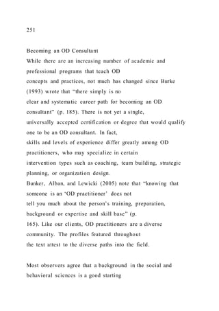 251
Becoming an OD Consultant
While there are an increasing number of academic and
professional programs that teach OD
concepts and practices, not much has changed since Burke
(1993) wrote that “there simply is no
clear and systematic career path for becoming an OD
consultant” (p. 185). There is not yet a single,
universally accepted certification or degree that would qualify
one to be an OD consultant. In fact,
skills and levels of experience differ greatly among OD
practitioners, who may specialize in certain
intervention types such as coaching, team building, strategic
planning, or organization design.
Bunker, Alban, and Lewicki (2005) note that “knowing that
someone is an ‘OD practitioner’ does not
tell you much about the person’s training, preparation,
background or expertise and skill base” (p.
165). Like our clients, OD practitioners are a diverse
community. The profiles featured throughout
the text attest to the diverse paths into the field.
Most observers agree that a background in the social and
behavioral sciences is a good starting
 