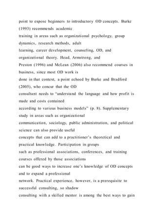 point to expose beginners to introductory OD concepts. Burke
(1993) recommends academic
training in areas such as organizational psychology, group
dynamics, research methods, adult
learning, career development, counseling, OD, and
organizational theory. Head, Armstrong, and
Preston (1996) and McLean (2006) also recommend courses in
business, since most OD work is
done in that context, a point echoed by Burke and Bradford
(2005), who concur that the OD
consultant needs to “understand the language and how profit is
made and costs contained
according to various business models” (p. 8). Supplementary
study in areas such as organizational
communication, sociology, public administration, and political
science can also provide useful
concepts that can add to a practitioner’s theoretical and
practical knowledge. Participation in groups
such as professional associations, conferences, and training
courses offered by those associations
can be good ways to increase one’s knowledge of OD concepts
and to expand a professional
network. Practical experience, however, is a prerequisite to
successful consulting, so shadow
consulting with a skilled mentor is among the best ways to gain
 