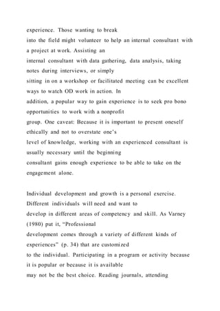 experience. Those wanting to break
into the field might volunteer to help an internal consultant with
a project at work. Assisting an
internal consultant with data gathering, data analysis, taking
notes during interviews, or simply
sitting in on a workshop or facilitated meeting can be excellent
ways to watch OD work in action. In
addition, a popular way to gain experience is to seek pro bono
opportunities to work with a nonprofit
group. One caveat: Because it is important to present oneself
ethically and not to overstate one’s
level of knowledge, working with an experienced consultant is
usually necessary until the beginning
consultant gains enough experience to be able to take on the
engagement alone.
Individual development and growth is a personal exercise.
Different individuals will need and want to
develop in different areas of competency and skill. As Varney
(1980) put it, “Professional
development comes through a variety of different kinds of
experiences” (p. 34) that are customized
to the individual. Participating in a program or activity because
it is popular or because it is available
may not be the best choice. Reading journals, attending
 