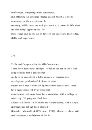 conferences, observing other consultants,
and obtaining an advanced degree are all possible options
depending on the practitioner. In
summary, while there are multiple paths to a career in OD, there
are also many opportunities for
those eager and motivated to develop the necessary knowledge,
skills, and experience.
252
Skills and Competencies for OD Consultants
There have been many attempts to define the set of skills and
competencies that a practitioner
needs to be considered a fully competent organization
development professional.1 Some of these
efforts have been conducted by individual researchers, some
have been sponsored by professional
associations, and some have been associated with a college or
university OD program. Each has
offered a different set of skills and competencies, and a single
approach has not yet been adopted
(Eubanks, Marshall, & O’Driscoll, 1990). Moreover, these skill
and competency definitions differ in
 