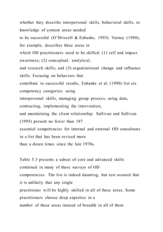 whether they describe interpersonal skills, behavioral skills, or
knowledge of content areas needed
to be successful (O’Driscoll & Eubanks, 1993). Varney (1980),
for example, describes three areas in
which OD practitioners need to be skilled: (1) self and impact
awareness; (2) conceptual, analytical,
and research skills; and (3) organizational change and influence
skills. Focusing on behaviors that
contribute to successful results, Eubanks et al. (1990) list six
competency categories: using
interpersonal skills, managing group process, using data,
contracting, implementing the intervention,
and maintaining the client relationship. Sullivan and Sullivan
(1995) present no fewer than 187
essential competencies for internal and external OD consultants
in a list that has been revised more
than a dozen times since the late 1970s.
Table 5.3 presents a subset of core and advanced skills
contained in many of these surveys of OD
competencies. The list is indeed daunting, but rest assured that
it is unlikely that any single
practitioner will be highly skilled in all of these areas. Some
practitioners choose deep expertise in a
number of these areas instead of breadth in all of them
 