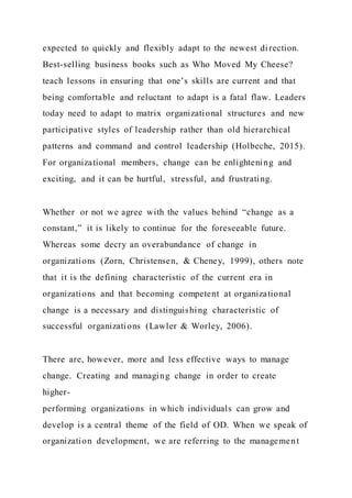 expected to quickly and flexibly adapt to the newest di rection.
Best-selling business books such as Who Moved My Cheese?
teach lessons in ensuring that one’s skills are current and that
being comfortable and reluctant to adapt is a fatal flaw. Leaders
today need to adapt to matrix organizational structures and new
participative styles of leadership rather than old hierarchical
patterns and command and control leadership (Holbeche, 2015).
For organizational members, change can be enlightening and
exciting, and it can be hurtful, stressful, and frustrating.
Whether or not we agree with the values behind “change as a
constant,” it is likely to continue for the foreseeable future.
Whereas some decry an overabundance of change in
organizations (Zorn, Christensen, & Cheney, 1999), others note
that it is the defining characteristic of the current era in
organizations and that becoming competent at organizational
change is a necessary and distinguishing characteristic of
successful organizations (Lawler & Worley, 2006).
There are, however, more and less effective ways to manage
change. Creating and managing change in order to create
higher-
performing organizations in which individuals can grow and
develop is a central theme of the field of OD. When we speak of
organization development, we are referring to the management
 