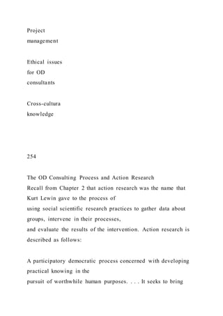 Project
management
Ethical issues
for OD
consultants
Cross-cultura
knowledge
254
The OD Consulting Process and Action Research
Recall from Chapter 2 that action research was the name that
Kurt Lewin gave to the process of
using social scientific research practices to gather data about
groups, intervene in their processes,
and evaluate the results of the intervention. Action research is
described as follows:
A participatory democratic process concerned with developing
practical knowing in the
pursuit of worthwhile human purposes. . . . It seeks to bring
 