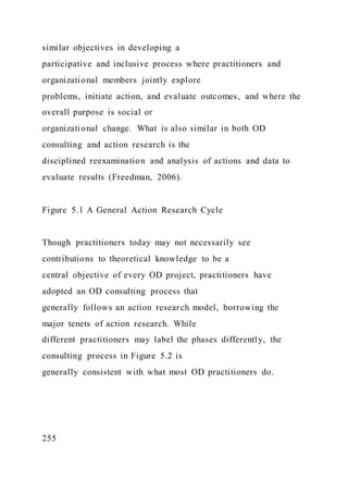 similar objectives in developing a
participative and inclusive process where practitioners and
organizational members jointly explore
problems, initiate action, and evaluate outcomes, and where the
overall purpose is social or
organizational change. What is also similar in both OD
consulting and action research is the
disciplined reexamination and analysis of actions and data to
evaluate results (Freedman, 2006).
Figure 5.1 A General Action Research Cycle
Though practitioners today may not necessarily see
contributions to theoretical knowledge to be a
central objective of every OD project, practitioners have
adopted an OD consulting process that
generally follows an action research model, borrowing the
major tenets of action research. While
different practitioners may label the phases differently, the
consulting process in Figure 5.2 is
generally consistent with what most OD practitioners do.
255
 