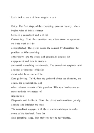 Let’s look at each of these stages in turn:
Entry. The first stage of the consulting process is entry, which
begins with an initial contact
between a consultant and a client.
Contracting. Next, the consultant and client come to agreement
on what work will be
accomplished. The client makes the request by describing the
problem or OD consulting
opportunity, and the client and consultant discuss the
engagement and how to create a
successful consulting relationship. The consultant responds with
a formal or informal proposal
about what he or she will do.
Data gathering. Third, data are gathered about the situation, the
client, the organization, and
other relevant aspects of the problem. This can involve one or
more methods or sources of
information.
Diagnosis and feedback. Next, the client and consultant jointly
analyze and interpret the data.
The consultant engages with the client in a dialogue to make
sense of the feedback from the
data gathering stage. The problem may be reevaluated,
 