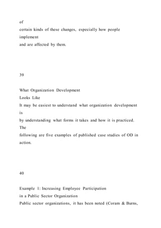 of
certain kinds of these changes, especially how people
implement
and are affected by them.
39
What Organization Development
Looks Like
It may be easiest to understand what organization development
is
by understanding what forms it takes and how it is practiced.
The
following are five examples of published case studies of OD in
action.
40
Example 1: Increasing Employee Participation
in a Public Sector Organization
Public sector organizations, it has been noted (Coram & Burns,
 