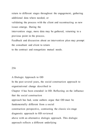 return to different stages throughout the engagement, gathering
additional data where needed, or
validating the process with the client and recontracting as new
issues emerge. During the
intervention stage, more data may be gathered, returning to a
previous point in the process.
Feedback and discussion about an intervention plan may prompt
the consultant and client to return
to the contract and renegotiate mutual needs.
256
A Dialogic Approach to OD
In the past several years, the social construction approach to
organizational change described in
Chapter 4 has been extended in OD. Reflecting on the influence
that the social construction
approach has had, some authors argue that OD must be
fundamentally different from a social
construction perspective, contrasting the classic six-stage
diagnostic approach to OD reviewed
above with an alternative dialogic approach. This dialogic
approach reflects a different underlying
 