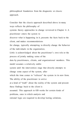 philosophical foundation from the diagnostic or classic
approach.
Consider that the classic approach described above in many
ways reflects the philosophy of
systems theory approaches to change reviewed in Chapter 4. A
practitioner enters the system to
discover what is happening in it, presents the facts back to the
client, and makes recommendations
for change, typically attempting to directly change the behavior
of the individuals in the organization.
Little is acknowledged about the practitioner’s own role or the
process of jointly making sense of the
data by practitioners, clients, and organizational members. This
model assumes a relatively stable
system until the intervention stage that directly attempts to
change some aspect of the system, after
which the time comes to “refreeze” the system in its new form.
The ability of the practitioner to arrive
at a kind of “truth” about the reality of the system and present
these findings back to the client is
assumed. This approach to OD works for certain kinds of
problems, ones in which analysis and
rational logic are required to develop lasting solutions.
 