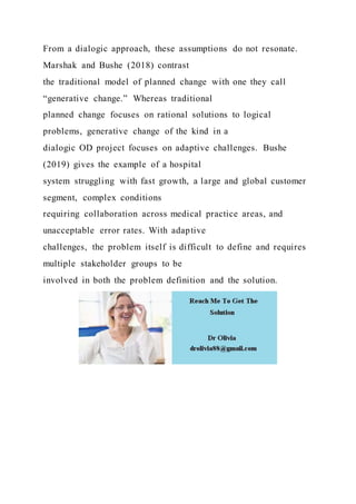 From a dialogic approach, these assumptions do not resonate.
Marshak and Bushe (2018) contrast
the traditional model of planned change with one they call
“generative change.” Whereas traditional
planned change focuses on rational solutions to logical
problems, generative change of the kind in a
dialogic OD project focuses on adaptive challenges. Bushe
(2019) gives the example of a hospital
system struggling with fast growth, a large and global customer
segment, complex conditions
requiring collaboration across medical practice areas, and
unacceptable error rates. With adaptive
challenges, the problem itself is difficult to define and requires
multiple stakeholder groups to be
involved in both the problem definition and the solution.
 