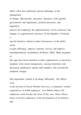 2001), often face additional special challenges in the
management
of change. Bureaucratic structures, interfaces with regional
governments and legislatures, political pressures, and
legislative
policies all complicate the implementation of new processes and
changes to organizational practices. In the Republic of Ireland,
a
special initiative aimed to reduce bureaucracy in the public
sector
to gain efficiency, improve customer service, and improve
interdepartmental coordination (O’Brien, 2002). Many programs
of
this type have been launched in other organizations as top-down
mandates from senior management, causing frustration and
decreased commitment among staff members who resisted the
mandated changes.
One department wanted to do things differently. The offices
were
in the division of Social Welfare Services, a community welfare
organization of 4,000 employees. Two Dublin offices (50
employees each) became the focus of this case. These offices
chose to involve employees in the development of an initiative
that
 