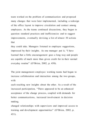 team worked on the problem of communication and proposed
many changes that were later implemented, including a redesign
of the office layout to improve circulation and contact among
employees. As the teams continued discussions, they began to
question standard practices and inefficiencies and to suggest
improvements, eventually devising a list of almost 30 actions
that
they could take. Managers listened to employee suggestions,
impressed by their insights. As one manager put it, “I have
learned that a little encouragement goes a long way and people
are capable of much more than given credit for in their normal
everyday routine” (O’Brien, 2002, p. 450).
The joint management–employee working teams had begun to
increase collaboration and interaction among the two groups,
with
each reaching new insights about the other. As a result of the
increased participation, “There appeared to be an enhanced
acceptance of the change process, coupled with demands for
better communications, increased involvement in decision
making,
changed relationships with supervisors and improved access to
training and development opportunities” (O’Brien, 2002, p.
451).
 