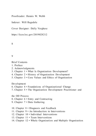 Proofreader: Dennis W. Webb
Indexer: Will Ragsdale
Cover Designer: Dally Verghese
https://lccn.loc.gov/2019028212
8
9
Brief Contents
1. Preface
2. Acknowledgments
3. Chapter 1 • What Is Organization Development?
4. Chapter 2 • History of Organization Development
5. Chapter 3 • Core Values and Ethics of Organization
Development
6. Chapter 4 • Foundations of Organizational Change
7. Chapter 5 • The Organization Development Practitioner and
the OD Process
8. Chapter 6 • Entry and Contracting
9. Chapter 7 • Data Gathering
10. Chapter 8 • Diagnosis and Feedback
11. Chapter 9 • An Introduction to Interventions
12. Chapter 10 • Individual Interventions
13. Chapter 11 • Team Interventions
14. Chapter 12 • Whole Organization and Multiple Organization
 