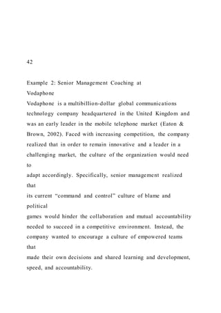 42
Example 2: Senior Management Coaching at
Vodaphone
Vodaphone is a multibillion-dollar global communications
technology company headquartered in the United Kingdom and
was an early leader in the mobile telephone market (Eaton &
Brown, 2002). Faced with increasing competition, the company
realized that in order to remain innovative and a leader in a
challenging market, the culture of the organization would need
to
adapt accordingly. Specifically, senior management realized
that
its current “command and control” culture of blame and
political
games would hinder the collaboration and mutual accountability
needed to succeed in a competitive environment. Instead, the
company wanted to encourage a culture of empowered teams
that
made their own decisions and shared learning and development,
speed, and accountability.
 