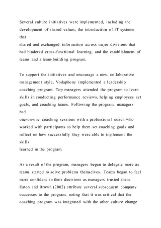 Several culture initiatives were implemented, including the
development of shared values, the introduction of IT systems
that
shared and exchanged information across major divisions that
had hindered cross-functional learning, and the establishment of
teams and a team-building program.
To support the initiatives and encourage a new, collaborative
management style, Vodaphone implemented a leadership
coaching program. Top managers attended the program to learn
skills in conducting performance reviews, helping employees set
goals, and coaching teams. Following the program, managers
had
one-on-one coaching sessions with a professional coach who
worked with participants to help them set coaching goals and
reflect on how successfully they were able to implement the
skills
learned in the program.
As a result of the program, managers began to delegate more as
teams started to solve problems themselves. Teams began to feel
more confident in their decisions as managers trusted them.
Eaton and Brown (2002) attribute several subsequent company
successes to the program, noting that it was critical that the
coaching program was integrated with the other culture change
 