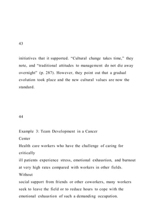 43
initiatives that it supported. “Cultural change takes time,” they
note, and “traditional attitudes to management do not die away
overnight” (p. 287). However, they point out that a gradual
evolution took place and the new cultural values are now the
standard.
44
Example 3: Team Development in a Cancer
Center
Health care workers who have the challenge of caring for
critically
ill patients experience stress, emotional exhaustion, and burnout
at very high rates compared with workers in other fields.
Without
social support from friends or other coworkers, many workers
seek to leave the field or to reduce hours to cope with the
emotional exhaustion of such a demanding occupation.
 