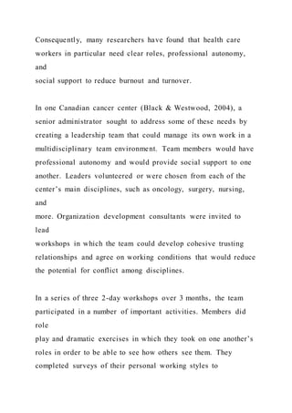 Consequently, many researchers have found that health care
workers in particular need clear roles, professional autonomy,
and
social support to reduce burnout and turnover.
In one Canadian cancer center (Black & Westwood, 2004), a
senior administrator sought to address some of these needs by
creating a leadership team that could manage its own work in a
multidisciplinary team environment. Team members would have
professional autonomy and would provide social support to one
another. Leaders volunteered or were chosen from each of the
center’s main disciplines, such as oncology, surgery, nursing,
and
more. Organization development consultants were invited to
lead
workshops in which the team could develop cohesive trusting
relationships and agree on working conditions that would reduce
the potential for conflict among disciplines.
In a series of three 2-day workshops over 3 months, the team
participated in a number of important activities. Members did
role
play and dramatic exercises in which they took on one another’s
roles in order to be able to see how others see them. They
completed surveys of their personal working styles to
 