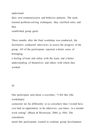 understand
their own communication and behavior patterns. The team
learned problem-solving techniques, they clarified roles, and
they
established group goals.
Three months after the final workshop was conducted, the
facilitators conducted interviews to assess the progress of the
group. All of the participants reported a better sense of
belonging,
a feeling of trust and safety with the team, and a better
understanding of themselves and others with whom they
worked.
45
One participant said about a coworker, “I felt that [the
workshops]
connected me far differently to [a coworker] than I would have
ever had an opportunity to do otherwise, you know, in a normal
work setting” (Black & Westwood, 2004, p. 584). The
consultants
noted that participants wanted to continue group development
 