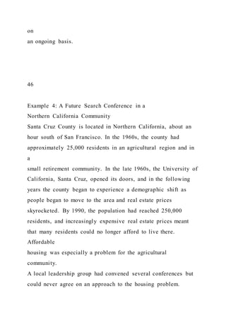 on
an ongoing basis.
46
Example 4: A Future Search Conference in a
Northern California Community
Santa Cruz County is located in Northern California, about an
hour south of San Francisco. In the 1960s, the county had
approximately 25,000 residents in an agricultural region and in
a
small retirement community. In the late 1960s, the University of
California, Santa Cruz, opened its doors, and in the following
years the county began to experience a demographic shift as
people began to move to the area and real estate prices
skyrocketed. By 1990, the population had reached 250,000
residents, and increasingly expensive real estate prices meant
that many residents could no longer afford to live there.
Affordable
housing was especially a problem for the agricultural
community.
A local leadership group had convened several conferences but
could never agree on an approach to the housing problem.
 