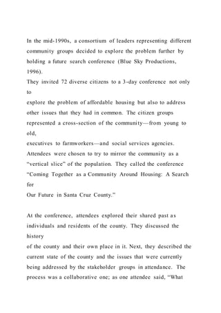 In the mid-1990s, a consortium of leaders representing different
community groups decided to explore the problem further by
holding a future search conference (Blue Sky Productions,
1996).
They invited 72 diverse citizens to a 3-day conference not only
to
explore the problem of affordable housing but also to address
other issues that they had in common. The citizen groups
represented a cross-section of the community—from young to
old,
executives to farmworkers—and social services agencies.
Attendees were chosen to try to mirror the community as a
“vertical slice” of the population. They called the conference
“Coming Together as a Community Around Housing: A Search
for
Our Future in Santa Cruz County.”
At the conference, attendees explored their shared past as
individuals and residents of the county. They discussed the
history
of the county and their own place in it. Next, they described the
current state of the county and the issues that were currently
being addressed by the stakeholder groups in attendance. The
process was a collaborative one; as one attendee said, “What
 