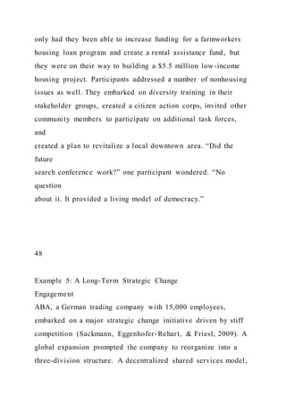 only had they been able to increase funding for a farmworkers
housing loan program and create a rental assistance fund, but
they were on their way to building a $5.5 million low -income
housing project. Participants addressed a number of nonhousing
issues as well. They embarked on diversity training in their
stakeholder groups, created a citizen action corps, invited other
community members to participate on additional task forces,
and
created a plan to revitalize a local downtown area. “Did the
future
search conference work?” one participant wondered. “No
question
about it. It provided a living model of democracy.”
48
Example 5: A Long-Term Strategic Change
Engagement
ABA, a German trading company with 15,000 employees,
embarked on a major strategic change initiative driven by stiff
competition (Sackmann, Eggenhofer-Rehart, & Friesl, 2009). A
global expansion prompted the company to reorganize into a
three-division structure. A decentralized shared services model,
 